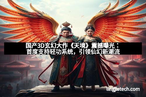 国产3D玄幻大作《天境》震撼曝光：首度支持轻功系统，引领仙幻新潮流